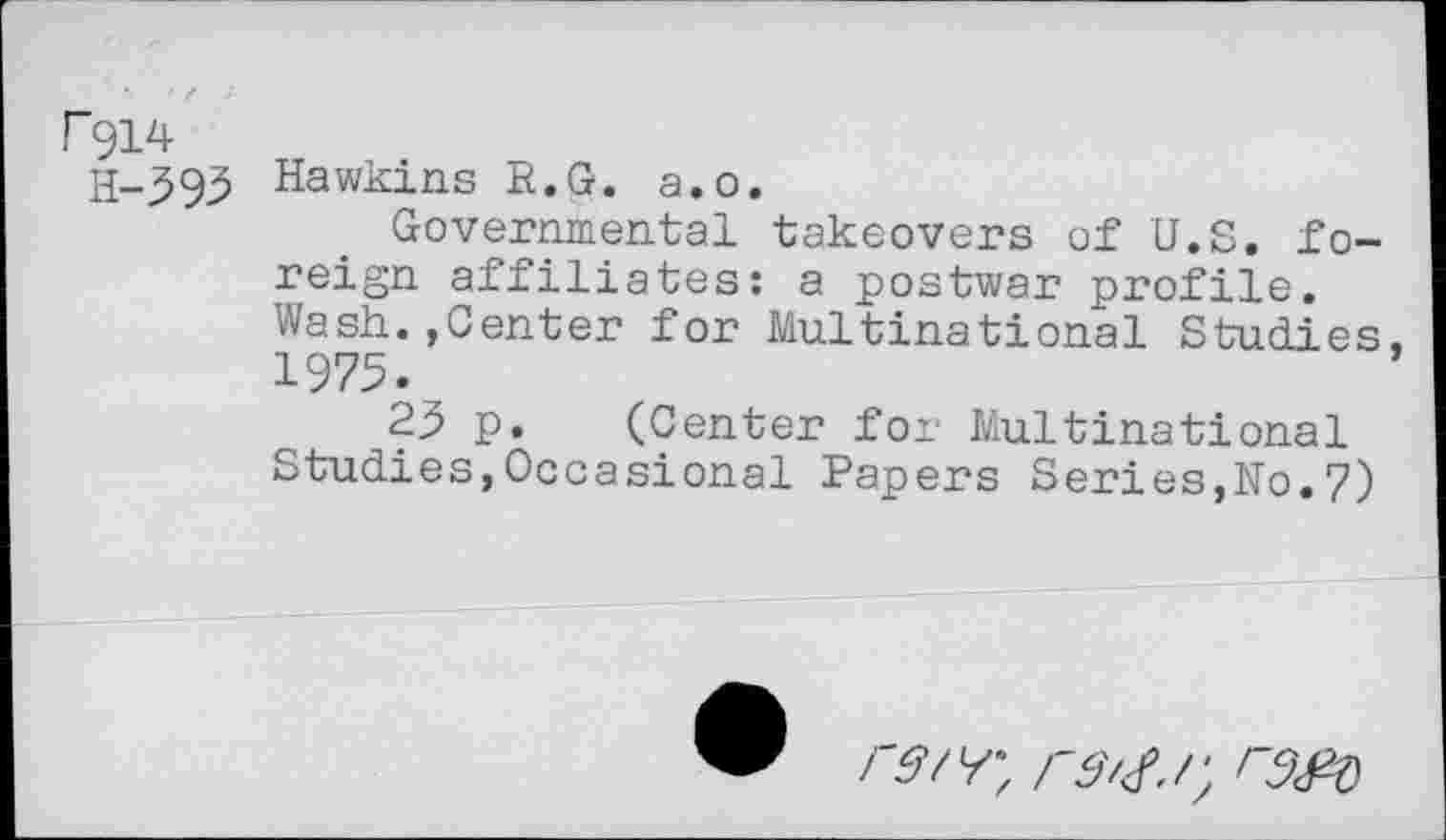 ﻿P914
H-593 Hawkins R.G. a.o.
Governmental takeovers of U.S. foreign affiliates: a postwar profile. Wash.,Genter for Multinational Studies, 1975.
25 p. (Center for Multinational Studies,Occasional Papers Series,No.7)
rd'<f.r, r9<№)